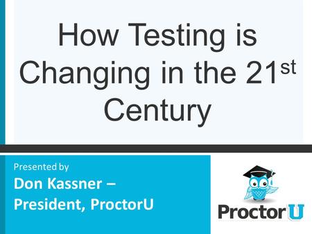 How Testing is Changing in the 21 st Century Presented by Don Kassner – President, ProctorU.