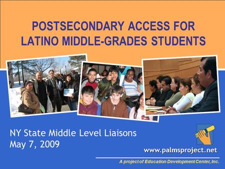 POSTSECONDARY ACCESS FOR LATINO MIDDLE-GRADES STUDENTS NY State Middle Level Liaisons May 7, 2009 A project of Education Development Center, Inc. www.palmsproject.net.