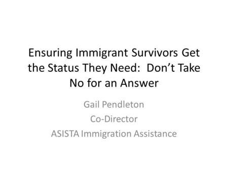 Ensuring Immigrant Survivors Get the Status They Need: Don’t Take No for an Answer Gail Pendleton Co-Director ASISTA Immigration Assistance.