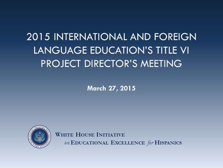 2015 INTERNATIONAL AND FOREIGN LANGUAGE EDUCATION’S TITLE VI PROJECT DIRECTOR’S MEETING March 27, 2015 W HITE H OUSE I NITIATIVE on E DUCATIONAL E XCELLENCE.