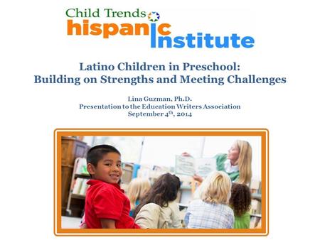 Latino Children in Preschool: Building on Strengths and Meeting Challenges Lina Guzman, Ph.D. Presentation to the Education Writers Association September.