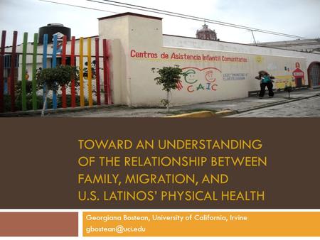 TOWARD AN UNDERSTANDING OF THE RELATIONSHIP BETWEEN FAMILY, MIGRATION, AND U.S. LATINOS’ PHYSICAL HEALTH Georgiana Bostean, University of California, Irvine.