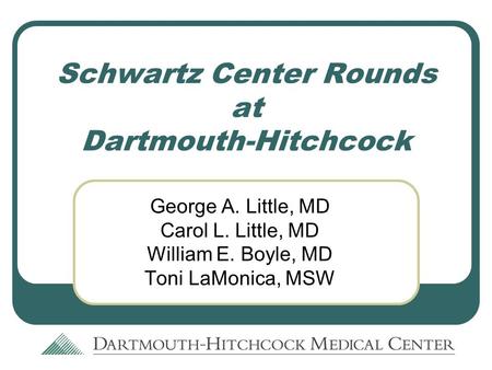 Schwartz Center Rounds at Dartmouth-Hitchcock George A. Little, MD Carol L. Little, MD William E. Boyle, MD Toni LaMonica, MSW.