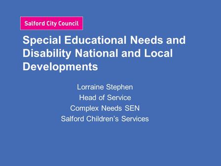 Special Educational Needs and Disability National and Local Developments Lorraine Stephen Head of Service Complex Needs SEN Salford Children’s Services.