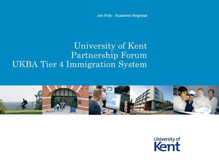 University of Kent Partnership Forum UKBA Tier 4 Immigration System Jon Pink – Academic Registrar.