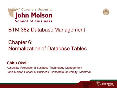 BTM 382 Database Management Chapter 6: Normalization of Database Tables Chitu Okoli Associate Professor in Business Technology Management John Molson School.