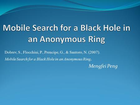Dobrev, S., Flocchini, P., Prencipe, G., & Santoro, N. (2007). Mobile Search for a Black Hole in an Anonymous Ring. Mengfei Peng.