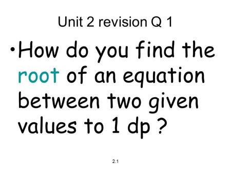 2.1 Unit 2 revision Q 1 How do you find the root of an equation between two given values to 1 dp ?