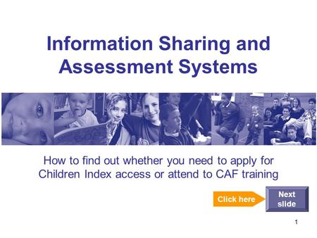 1 Information Sharing and Assessment Systems How to find out whether you need to apply for Children Index access or attend to CAF training Next slide Click.
