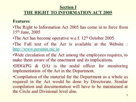 1 Section I THE RIGHT TO INFORMATION ACT 2005 Features: The Right to Information Act 2005 has come in to force from 15 th June, 2005 The Act has become.