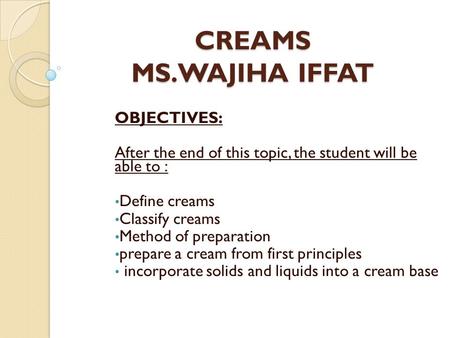 CREAMS MS.WAJIHA IFFAT OBJECTIVES: After the end of this topic, the student will be able to : Define creams Classify creams Method of preparation prepare.