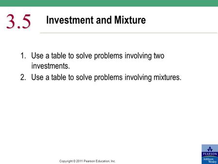 Copyright © 2011 Pearson Education, Inc. Investment and Mixture 3.5 1.Use a table to solve problems involving two investments. 2.Use a table to solve problems.