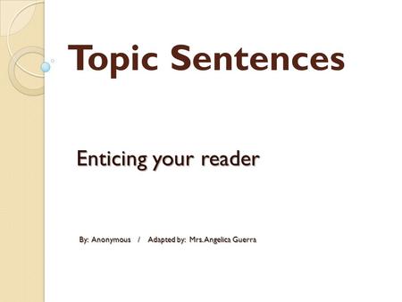 Topic Sentences Enticing your reader By: Anonymous / Adapted by: Mrs. Angelica Guerra By: Anonymous / Adapted by: Mrs. Angelica Guerra.