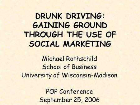 DRUNK DRIVING: GAINING GROUND THROUGH THE USE OF SOCIAL MARKETING Michael Rothschild School of Business University of Wisconsin-Madison POP Conference.