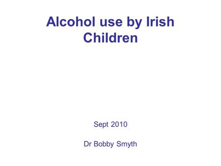 Alcohol use by Irish Children Sept 2010 Dr Bobby Smyth.