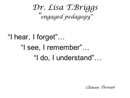 Dr. Lisa T.Briggs “ engaged pedagogy” “I hear, I forget”… “I see, I remember”… “I do, I understand”… Chinese Proverb.
