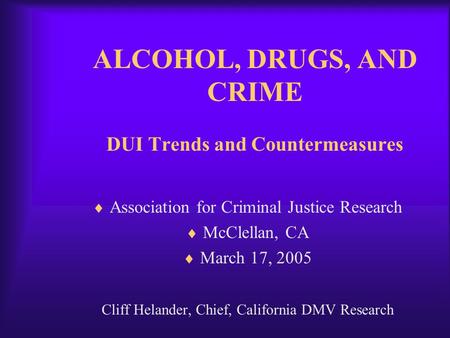ALCOHOL, DRUGS, AND CRIME DUI Trends and Countermeasures  Association for Criminal Justice Research  McClellan, CA  March 17, 2005 Cliff Helander, Chief,