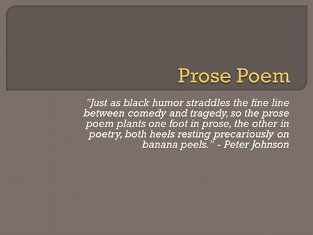 Just as black humor straddles the fine line between comedy and tragedy, so the prose poem plants one foot in prose, the other in poetry, both heels resting.