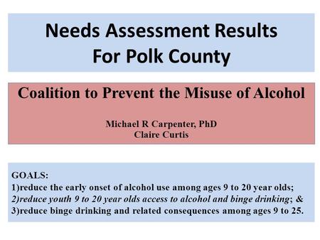 Needs Assessment Results For Polk County Coalition to Prevent the Misuse of Alcohol Michael R Carpenter, PhD Claire Curtis GOALS: 1)reduce the early onset.
