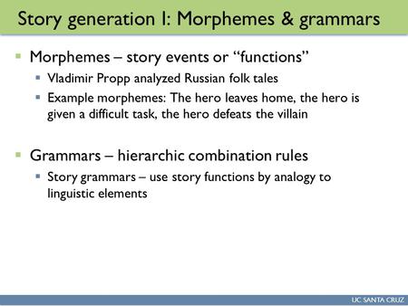 UC SANTA CRUZ Story generation I: Morphemes & grammars  Morphemes – story events or “functions”  Vladimir Propp analyzed Russian folk tales  Example.