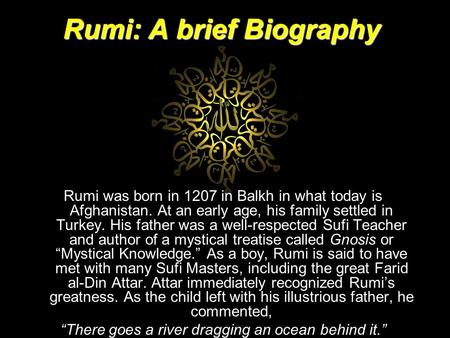 Rumi: A brief Biography Rumi was born in 1207 in Balkh in what today is Afghanistan. At an early age, his family settled in Turkey. His father was a well-respected.