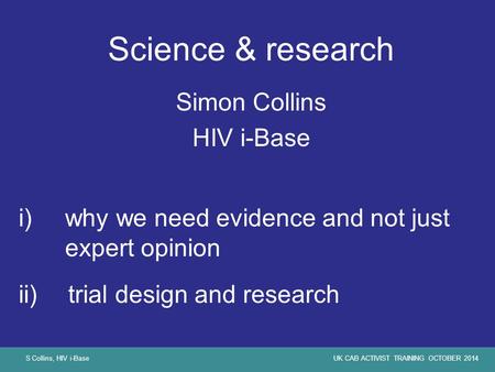 S Collins, HIV i-BaseUK CAB ACTIVIST TRAINING OCTOBER 2014 Science & research Simon Collins HIV i-Base i)why we need evidence and not just expert opinion.