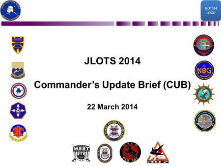 JLOTS14 LOGO JLOTS14 LOGO JLOTS 2014 Commander’s Update Brief (CUB) 22 March 2014 JLOTS14 LOGO JLOTS14 LOGO.