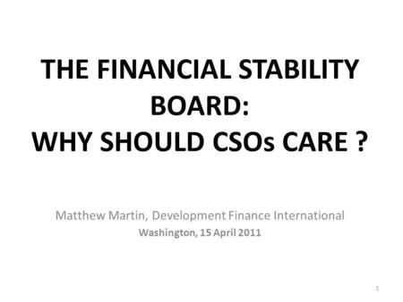 THE FINANCIAL STABILITY BOARD: WHY SHOULD CSOs CARE ? Matthew Martin, Development Finance International Washington, 15 April 2011 1.
