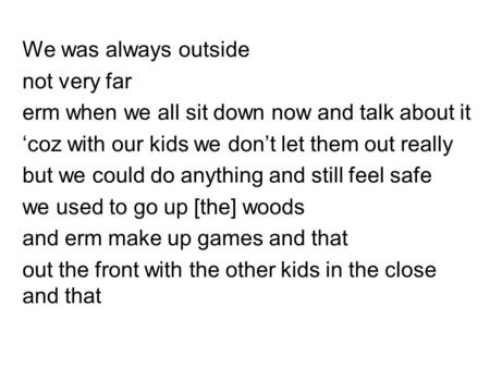 We was always outside not very far erm when we all sit down now and talk about it ‘coz with our kids we don’t let them out really but we could do anything.