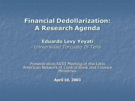 Financial Dedollarization: A Research Agenda Eduardo Levy Yeyati Universidad Torcuato Di Tella Presentration XVIII Meeting of the Latin American Network.
