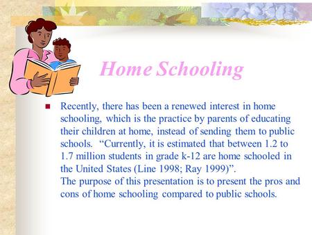 Home Schooling Recently, there has been a renewed interest in home schooling, which is the practice by parents of educating their children at home, instead.