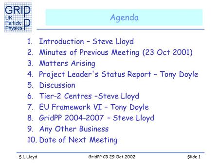 S.L.LloydGridPP CB 29 Oct 2002Slide 1 Agenda 1.Introduction – Steve Lloyd 2.Minutes of Previous Meeting (23 Oct 2001) 3.Matters Arising 4.Project Leader's.