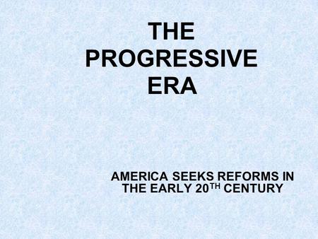 THE PROGRESSIVE ERA AMERICA SEEKS REFORMS IN THE EARLY 20 TH CENTURY.