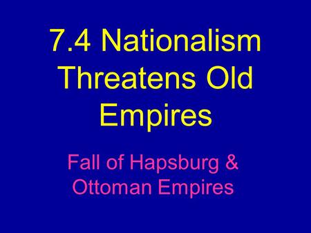 7.4 Nationalism Threatens Old Empires Fall of Hapsburg & Ottoman Empires.