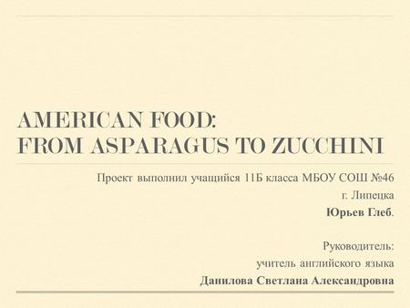 AMERICAN FOOD: FROM ASPARAGUS TO ZUCCHINI Проект выполнил учащийся 11Б класса МБОУ СОШ №46 г. Липецка Юрьев Глеб. Руководитель: учитель английского языка.