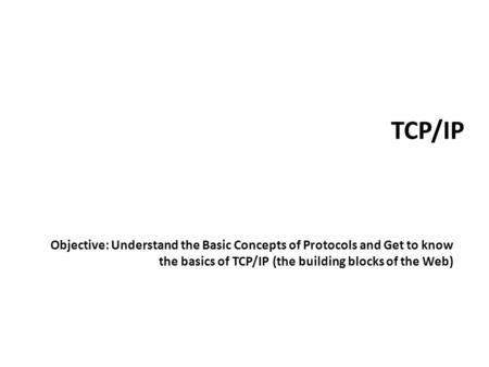 TCP/IP Objective: Understand the Basic Concepts of Protocols and Get to know the basics of TCP/IP (the building blocks of the Web)