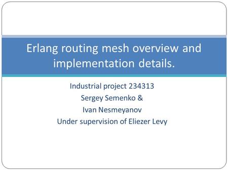 Industrial project 234313 Sergey Semenko & Ivan Nesmeyanov Under supervision of Eliezer Levy Erlang routing mesh overview and implementation details.