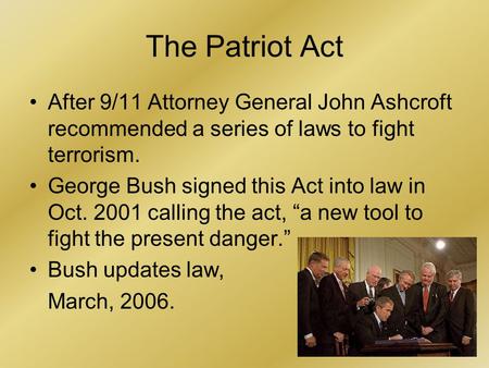 1 The Patriot Act After 9/11 Attorney General John Ashcroft recommended a series of laws to fight terrorism. George Bush signed this Act into law in Oct.