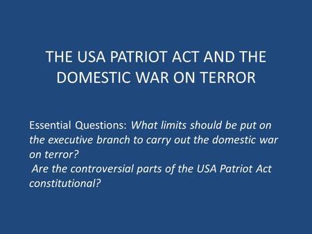 THE USA PATRIOT ACT AND THE DOMESTIC WAR ON TERROR Essential Questions: What limits should be put on the executive branch to carry out the domestic war.