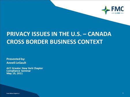 1 PRIVACY ISSUES IN THE U.S. – CANADA CROSS BORDER BUSINESS CONTEXT Presented by: Anneli LeGault ACC Greater New York Chapter Compliance Seminar May 19,