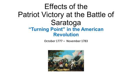 Effects of the Patriot Victory at the Battle of Saratoga “Turning Point” in the American Revolution October 1777 – November 1783.