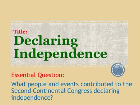 Title: Declaring Independence Essential Question: What people and events contributed to the Second Continental Congress declaring independence?