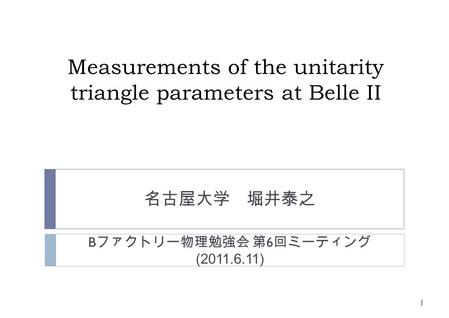 Measurements of the unitarity triangle parameters at Belle II 名古屋大学 堀井泰之 1 B ファクトリー物理勉強会 第 6 回ミーティング (2011.6.11)