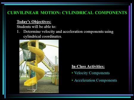 CURVILINEAR MOTION: CYLINDRICAL COMPONENTS Today’s Objectives: Students will be able to: 1.Determine velocity and acceleration components using cylindrical.