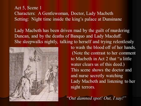 Act 5, Scene 1 Characters: A Gentlewoman, Doctor, Lady Macbeth Setting: Night time inside the king’s palace at Dunsinane Lady Macbeth has been driven mad.