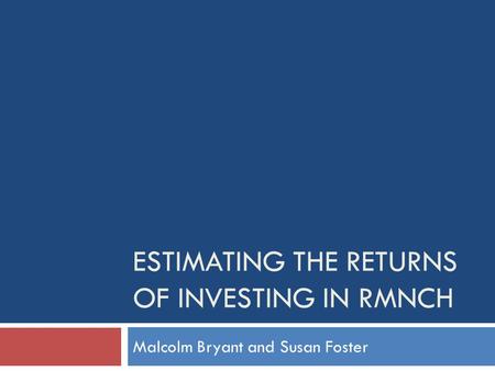 ESTIMATING THE RETURNS OF INVESTING IN RMNCH Malcolm Bryant and Susan Foster.