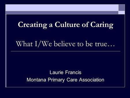 Creating a Culture of Caring What I/We believe to be true… Laurie Francis Montana Primary Care Association.