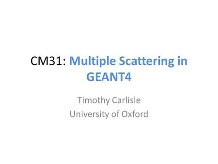 CM31: Multiple Scattering in GEANT4 Timothy Carlisle University of Oxford.