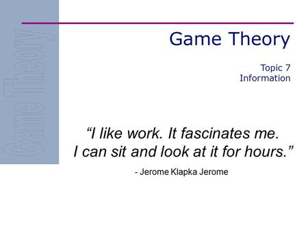 Game Theory Topic 7 Information “I like work. It fascinates me. I can sit and look at it for hours.” - Jerome Klapka Jerome.