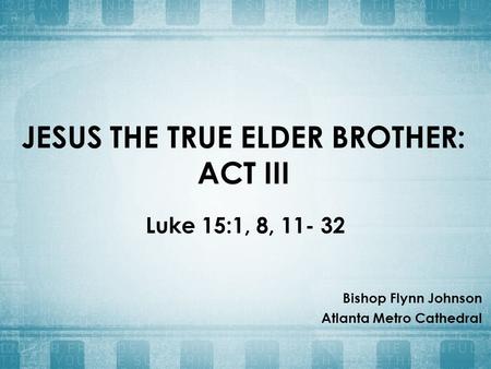 JESUS THE TRUE ELDER BROTHER: ACT III Luke 15:1, 8, 11- 32 Bishop Flynn Johnson Atlanta Metro Cathedral.
